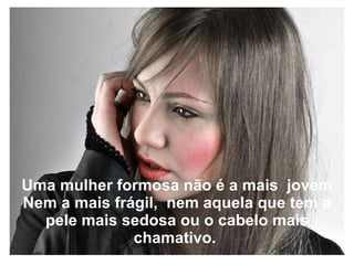Uma mulher formosa não é a mais  jovem Nem a mais frágil,  nem aquela que tem a pele mais sedosa ou o cabelo mais chamativo.   