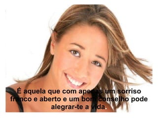 É aquela que com apenas um sorriso franco e aberto e um bom conselho pode alegrar-te a vida . 