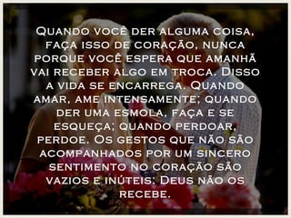 Quando você der alguma coisa, faça isso de coração, nunca porque você espera que amanhã vai receber algo em troca. Disso a vida se encarrega. Quando amar, ame intensamente; quando der uma esmola, faça e se esqueça; quando perdoar, perdoe. Os gestos que não são acompanhados por um sincero sentimento no coração são vazios e inúteis: Deus não os recebe. 