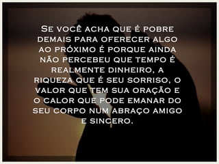 Se você acha que é pobre demais para oferecer algo ao próximo é porque ainda não percebeu que tempo é realmente dinheiro, a riqueza que é seu sorriso, o valor que tem sua oração e o calor que pode emanar do seu corpo num abraço amigo e sincero. 
