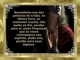 Recordemo-nos das palavras de Cristo, na última hora, no momento crucial, não pediu ao Pai, perdão para si, pelas fraquezas que às vezes relampejava seu espírito, pediu sim, perdão para seus algozes. 