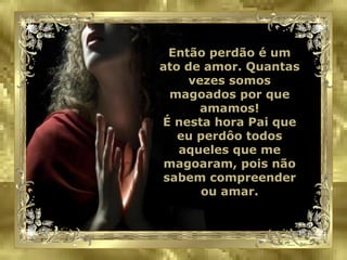 Então perdão é um ato de amor. Quantas vezes somos magoados por que amamos! É nesta hora Pai que eu perdôo todos aqueles que me magoaram, pois não sabem compreender ou amar. 