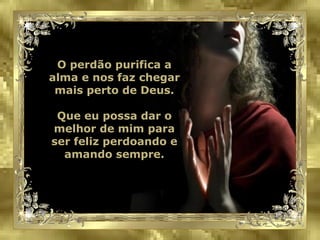 O perdão purifica a alma e nos faz chegar mais perto de Deus. Que eu possa dar o melhor de mim para ser feliz perdoando e amando sempre. 