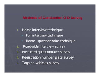 1.
1. Home interview technique
Home interview technique

 Full
Full interview
interview technique
technique
Methods of Conduction O-D Survey

 Home
Home –
–questionnaire
questionnaire technique
technique
2.
2. Road
Road-
-side
side interview
interview survey
survey
3.
3. Post
Post-
-card
card questionnaire
questionnaire survey
survey
4.
4. Registration
Registration number
number plate
plate survey
survey
5.
5. Tags
Tags on
on vehicles
vehicles survey
survey
 