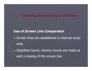 Use of Screen Line Comparison
Use of Screen Line Comparison
Checking the Accuracy of O-D Data
►
► Screen lines are established in internal study
Screen lines are established in internal study
area
area
►
► Classified hourly volume counts are made at
Classified hourly volume counts are made at
each crossing of the screen line
each crossing of the screen line
 