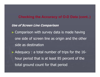Use of Screen Line Comparison
Use of Screen Line Comparison
►
► Comparison with survey data is made having
Comparison with survey data is made having
one side of screen line as origin and the other
one side of screen line as origin and the other
Checking the Accuracy of O-D Data (cont..)
one side of screen line as origin and the other
one side of screen line as origin and the other
side as destination
side as destination
►
► Adequacy : a total number of trips for the 16
Adequacy : a total number of trips for the 16-
-
hour period that is at least 85 percent of the
hour period that is at least 85 percent of the
total ground count for that period
total ground count for that period
 