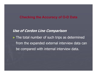 Use of Cordon Line Comparison
Use of Cordon Line Comparison
►
► The total number of such trips as determined
The total number of such trips as determined
Checking the Accuracy of O-D Data
►
► The total number of such trips as determined
The total number of such trips as determined
from the expanded external interview data can
from the expanded external interview data can
be compared with internal interview data.
be compared with internal interview data.
 
