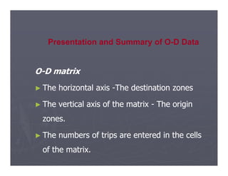 O
O-
-D matrix
D matrix
►
► The horizontal axis
The horizontal axis -
-The destination zones
The destination zones
Presentation and Summary of O-D Data
►
► The horizontal axis
The horizontal axis -
-The destination zones
The destination zones
►
► The vertical axis of the matrix
The vertical axis of the matrix -
- The origin
The origin
zones.
zones.
►
► The numbers of trips are entered in the cells
The numbers of trips are entered in the cells
of the matrix.
of the matrix.
 