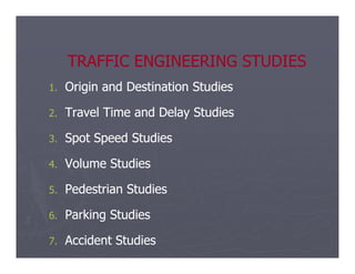 TRAFFIC ENGINEERING STUDIES
TRAFFIC ENGINEERING STUDIES
1.
1. Origin and Destination Studies
Origin and Destination Studies
2.
2. Travel Time and Delay Studies
Travel Time and Delay Studies
3.
3. Spot Speed Studies
Spot Speed Studies
3.
3. Spot Speed Studies
Spot Speed Studies
4.
4. Volume Studies
Volume Studies
5.
5. Pedestrian Studies
Pedestrian Studies
6.
6. Parking Studies
Parking Studies
7.
7. Accident Studies
Accident Studies
 