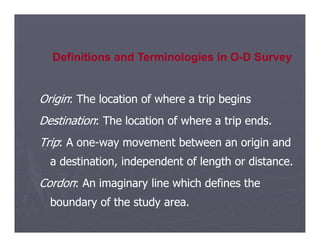 Origin
Origin: The location of where a trip begins
: The location of where a trip begins
Destination
Destination: The location of where a trip ends.
: The location of where a trip ends.
Definitions and Terminologies in O-D Survey
Destination
Destination: The location of where a trip ends.
: The location of where a trip ends.
Trip
Trip: A one
: A one-
-way movement between an origin and
way movement between an origin and
a destination, independent of length or distance.
a destination, independent of length or distance.
Cordon
Cordon: An imaginary line which defines the
: An imaginary line which defines the
boundary of the study area.
boundary of the study area.
 