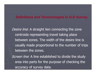 Desire line
Desire line: A straight lien connecting the zone
: A straight lien connecting the zone
centroids representing travel taking place
centroids representing travel taking place
Definitions and Terminologies in O-D Survey
between zones. The width of the desire line is
between zones. The width of the desire line is
usually made proportional to the number of trips
usually made proportional to the number of trips
between the zones.
between the zones.
Screen line
Screen line: A line established to divide the study
: A line established to divide the study
area into parts for the purpose of checking the
area into parts for the purpose of checking the
accuracy of survey data.
accuracy of survey data.
 