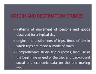 ORIGIN AND DESTINATION STUDIES
ORIGIN AND DESTINATION STUDIES
►
► Patterns
Patterns of
of movement
movement of
of persons
persons and
and goods
goods
observed
observed for
for a
a typical
typical day
day
►
► origins
origins and
and destinations
destinations of
of trips,
trips, times
times of
of day
day in
in
which
which trips
trips are
are made
made &
& mode
mode of
of travel
travel
►
► Comprehensive
Comprehensive study
study-
- trip
trip purposes,
purposes, land
land use
use at
at
the
the beginning
beginning or
or end
end of
of the
the trip,
trip, and
and background
background
social
social and
and economic
economic data
data on
on the
the one
one making
making
trip
trip.
.
 