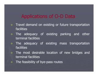 
 Travel
Travel demand
demand on
on existing
existing or
or future
future transportation
transportation
facilities
facilities

 The
The adequacy
adequacy of
of existing
existing parking
parking and
and other
other
terminal
terminal facilities
facilities
Applications of O
Applications of O-
-D Data
D Data
terminal
terminal facilities
facilities

 The
The adequacy
adequacy of
of existing
existing mass
mass transportation
transportation
facilities
facilities

 The
The most
most desirable
desirable location
location of
of new
new bridges
bridges and
and
terminal
terminal facilities
facilities

 The
The feasibility
feasibility of
of bye
bye-
-pass
pass routes
routes
 