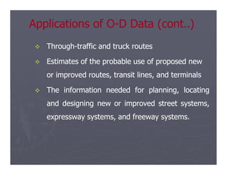 
 Through
Through-
-traffic and truck routes
traffic and truck routes

 Estimates of the probable use of proposed new
Estimates of the probable use of proposed new
or improved routes, transit lines, and terminals
or improved routes, transit lines, and terminals

 The
The information
information needed
needed for
for planning,
planning, locating
locating
Applications of O
Applications of O-
-D Data (cont..)
D Data (cont..)

 The
The information
information needed
needed for
for planning,
planning, locating
locating
and
and designing
designing new
new or
or improved
improved street
street systems,
systems,
expressway
expressway systems,
systems, and
and freeway
freeway systems
systems.
.
 