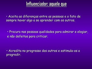 Aceita as diferenças entre as pessoas e o fato de sempre haver algo a se aprender com os outros. Procura nas pessoas qualidades para admirar e elogiar,  e não defeitos para criticar. Acredita no progresso dos outros e estimula-os a  progredir. 