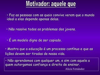Faz as pessoas com as quais convive verem que o mundo ideal a elas   depende apenas delas. É  um modelo digno de ser copiado. Mostra que a educação é um processo contínuo e que as lições devem ser tiradas de nossa vida . Não resolve todos os problemas dos jovens. Não aprendemos com qualquer um, e sim com aquele a quem outorgamos confiança e direito de ensinar. Alicia Fernández 