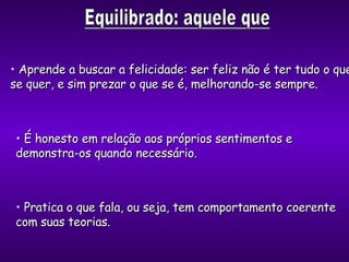 Aprende a buscar a felicidade: ser feliz não é ter tudo o que se quer, e sim prezar o que se é, melhorando-se sempre. É honesto em relação aos próprios sentimentos e demonstra-os quando necessário . Pratica o que fala, ou seja, tem comportamento coerente com suas teorias. 