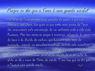 Porque se diz que a Terra é uma grande estufa? Em Volta da Terra existem finas camadas de gases, a que nos chamamos atmosfera, dos quais os que estão mais juntos da Terra são responsáveis pela manutenção de um ambiente onde a vida pode florescer. Mas isso passa-se graças á presença, sobretudo do vapor de água e do dióxido de carbono que funciona como capa de protecção, retendo na atmosfera a radiação emitida pela superfície terrestre, mantendo a temperatura média da Terra em torno de 16ºC. A essa propriedade benéfica da camada de ar em volta do globo se dá o nome de Efeito de estufa. É por isso que se diz que a Terra é uma grande estufa.  Pág.3 