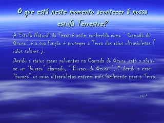 O que está neste momento acontecer á nossa estufa Terrestre? A Estufa Natural da Terra é assim conhecida como “ Camada do Ozono” é a sua função é proteger a Terra dos raios ultravioletas ( raios solares ). Devido a vários gases poluentes na Camada do Ozono está a abrir-se um “buraco” chamado, “ Buraco do Ozono ”. E devido a esse “buraco” os raios ultravioletas entrem mais facilmente para a Terra.  pág.4 