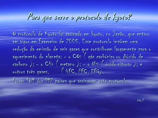 Para que serve o protocolo de kyoto? O protocolo de Kyoto foi assinado em kyoto, no Japão, que entrou em vigor em Fevereiro de 2005. Esse protocolo impõem uma redução da emissão de seis gases que contribuem largamente para o aquecimento do planeta: - o CO 2  ( gás carbónico   ou dióxido de carbono ); - o CH 4  ( metano ); - o N 20  ( óxido nitroso ); e outros três gases,  ( HFC, PFC, EFG). Foram 189 dos 192 países que assinaram este protocolo. pág.5   