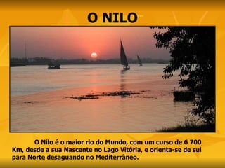 O NILO O Nilo é o maior rio do Mundo, com um curso de 6 700 Km, desde a sua Nascente no Lago Vitória, e orienta-se de sul para Norte desaguando no Mediterrâneo.  