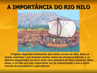 A IMPORTÂNCIA DO RIO NILO O Egipto dependia totalmente das cheias anuais do Nilo. Após as cheias violentas ( que traziam muitos restos de plantas e animais ), os detritos depositados na terra eram uma garantia de boas colheitas. Além disso, o rio Nilo era uma importante via de comunicação e era o único recurso de pescadores e agricultores. 