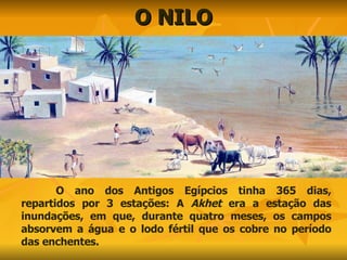 O NILO O ano dos Antigos Egípcios tinha 365 dias, repartidos por 3 estações: A  Akhet  era a estação das inundações, em que, durante quatro meses, os campos absorvem a água e o lodo fértil que os cobre no período das enchentes. 