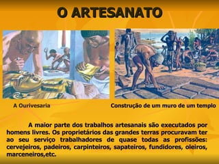 O ARTESANATO A Ourivesaria A maior parte dos trabalhos artesanais são executados por homens livres. Os proprietários das grandes terras procuravam ter ao seu serviço trabalhadores de quase todas as profissões: cervejeiros, padeiros, carpinteiros, sapateiros, fundidores, oleiros, marceneiros,etc. Construção de um muro de um templo 