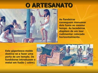 O ARTESANATO As fiandeiras conseguem manusear dois fusos ao mesmo tempo. As tecedeiras dispõem de um tear rudimentar colocado horizontalmente. Este gigantesco molde destina-se a fazer uma porta de um templo. Os fundidores introduzem o metal em fusão ( cobre) 