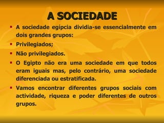 A SOCIEDADE A sociedade egípcia dividia-se essencialmente em dois grandes grupos: Privilegiados; Não privilegiados. O Egipto não era uma sociedade em que todos eram iguais mas, pelo contrário, uma sociedade diferenciada ou estratificada.  Vamos encontrar diferentes grupos sociais com actividade, riqueza e poder diferentes de outros grupos. 