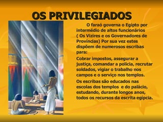 OS PRIVILEGIADOS O faraó governa o Egipto por intermédio de altos funcionários ( Os Vizires e os Governadores de Províncias) Por sua vez estes dispõem de numerosos escribas para: Cobrar impostos, assegurar a justiça, comandar a polícia, recrutar soldados, vigiar o trabalho nos campos e o serviço nos templos. Os escribas são educados nas escolas dos templos  e do palácio, estudando, durante longos anos, todos os recursos da escrita egípcia. 
