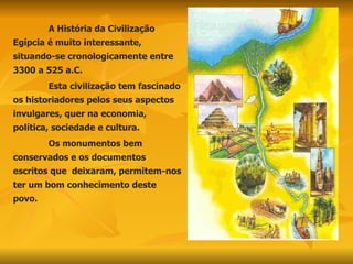 A História da Civilização Egípcia é muito interessante, situando-se cronologicamente entre 3300 a 525 a.C.  Esta civilização tem fascinado os historiadores pelos seus aspectos invulgares, quer na economia, política, sociedade e cultura. Os monumentos bem conservados e os documentos escritos que  deixaram, permitem-nos ter um bom conhecimento deste povo. 