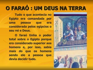 O FARAÓ : UM DEUS NA TERRA  Tudo o que acontecia no Egipto era comandada por uma pessoa que era considerada pelos egípcios o seu rei e Deus. O faraó tinha o poder total sobre o Egipto porque era considerado superior aos homens e, por isso, sabia mais do que os homens sendo ele a pessoa que devia decidir tudo. 