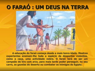 O FARAÓ : UM DEUS NA TERRA A educação do faraó começa desde a mais tenra idade. Mestres experientes ensinam-lhe toda a espécie de desportos violentos, como a caça, uma actividade nobre. O faraó terá de ser um campeão de tiro com arco, para mais tarde poder perseguir, no seu carro, as gazelas do deserto ou combater os inimigos do Egipto. 