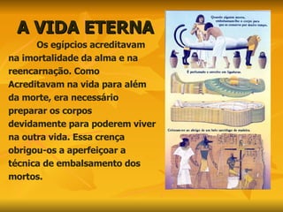 A VIDA ETERNA Os egípcios acreditavam na imortalidade da alma e na reencarnação. Como  Acreditavam na vida para além da morte, era necessário  preparar os corpos devidamente para poderem viver na outra vida. Essa crença obrigou-os a aperfeiçoar a  técnica de embalsamento dos  mortos. 