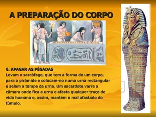 A PREPARAÇÃO DO CORPO 6. APAGAR AS PÉGADAS  Levam o sarcófago, que tem a forma de um corpo,  para a pirâmide e colocam-no numa urna rectangular e selam a tampa da urna. Um sacerdote varre a  câmara onde fica a urna e afasta qualquer traço de vida humana e, assim, mantém o mal afastado do  túmulo.  
