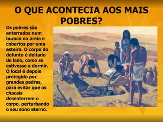 O QUE ACONTECIA AOS MAIS POBRES? Os pobres são enterrados num buraco na areia e cobertos por uma esteira. O corpo do defunto é deitado de lado, como se estivesse a dormir. O local é depois protegido por grandes pedras, para evitar que os chacais desenterrem o corpo, perturbando o seu sono eterno. 
