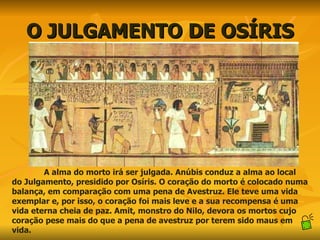 O JULGAMENTO DE OSÍRIS A alma do morto irá ser julgada. Anúbis conduz a alma ao local do Julgamento, presidido por Osíris. O coração do morto é colocado numa balança, em comparação com uma pena de Avestruz. Ele teve uma vida exemplar e, por isso, o coração foi mais leve e a sua recompensa é uma vida eterna cheia de paz. Amit, monstro do Nilo, devora os mortos cujo coração pese mais do que a pena de avestruz por terem sido maus em vida. 