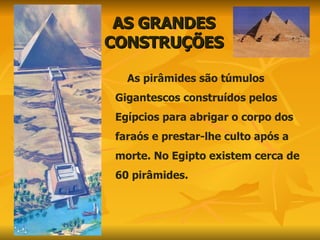 AS GRANDES CONSTRUÇÕES As pirâmides são túmulos Gigantescos construídos pelos Egípcios para abrigar o corpo dos  faraós e prestar-lhe culto após a morte. No Egipto existem cerca de 60 pirâmides.  