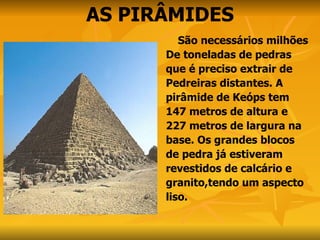 AS PIRÂMIDES São necessários milhões De toneladas de pedras  que é preciso extrair de  Pedreiras distantes. A  pirâmide de Keóps tem  147 metros de altura e  227 metros de largura na  base. Os grandes blocos  de pedra já estiveram  revestidos de calcário e  granito,tendo um aspecto  liso.  