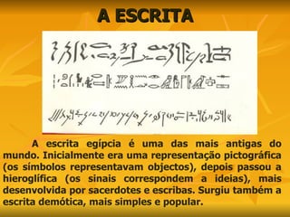 A ESCRITA A escrita egípcia é uma das mais antigas do mundo. Inicialmente era uma representação pictográfica (os símbolos representavam objectos), depois passou a hieroglífica (os sinais correspondem a ideias), mais desenvolvida por sacerdotes e escribas. Surgiu também a escrita demótica, mais simples e popular. 