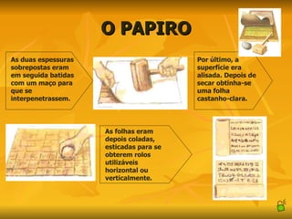 O PAPIRO As duas espessuras sobrepostas eram em seguida batidas com um maço para que se interpenetrassem. Por último, a superfície era alisada. Depois de secar obtinha-se uma folha castanho-clara. As folhas eram depois coladas, esticadas para se obterem rolos utilizáveis horizontal ou verticalmente. 