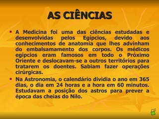 AS CIÊNCIAS A Medicina foi uma das ciências estudadas e desenvolvidas pelos Egípcios, devido aos conhecimentos de anatomia que lhes advinham do embalsamamento dos corpos. Os médicos egípcios eram famosos em todo o Próximo Oriente e deslocavam-se a outros territórios para tratarem os doentes. Sabiam fazer operações cirúrgicas. Na Astronomia, o calendário dividia o ano em 365 dias, o dia em 24 horas e a hora em 60 minutos. Estudavam a posição dos astros para prever a época das cheias do Nilo. 