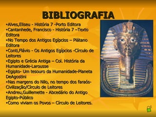 BIBLIOGRAFIA Alves,Eliseu - História 7 -Porto Editora Cantanhede, Francisco - História 7 –Texto Editora No Tempo dos Antigos Egípcios – Plátano Editora Conti,Flávio - Os Antigos Egípcios -Círculo de Leitores Egipto e Grécia Antiga – Col. História da Humanidade-Larousse Egipto- Um tesouro da Humanidade-Planeta DeAgostini Nas margens do Nilo, no tempo dos faraós- Civilização/Círculo de Leitores Andreu,Guillemette - Abcedário do Antigo Egipto-Público Como viviam os Povos – Círculo de Leitores. 