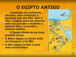 O EGIPTO ANTIGO Localizada no continente africano, esta civilização é banhada pelo Rio Nilo. Sem o Nilo, o Egipto seria um deserto, uma vez que tem a ocidente o deserto líbio e a oriente o deserto arábico.  O Egipto divide-se em duas grandes zonas:  O Baixo Egipto (a norte) onde vai desaguar o rio Nilo  O Alto Egipto (a Sul) a zona mais montanhosa . 