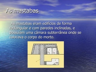 As mastabas As mastabas eram edifícios de forma rectangular e com paredes inclinadas, e possuíam uma câmara subterrânea onde se colocava o corpo do morto. 