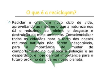 O que é a reciclagem? Reciclar é criar um novo ciclo de vida, aproveitando ao máximo o que a natureza nos dá e reduzindo ao mínimo o desgaste e destruição do meio ambiente. Consciencializar todos os cidadãos para o facto dos nossos recursos naturais não serem inesgotáveis, para a importância de mudar de comportamento no que toca à poluição e ao desperdício, é hoje de vital importância para o futuro próximo da vida no nosso planeta.  