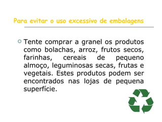 Para evitar o uso excessivo de embalagens Tente comprar a granel os produtos como bolachas, arroz, frutos secos, farinhas, cereais de pequeno almoço, leguminosas secas, frutas e vegetais. Estes produtos podem ser encontrados nas lojas de pequena superfície.  
