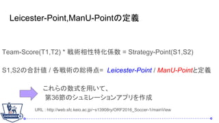 Leicester-Point,ManU-Pointζx
Team-Score(T1,T2) * gػS = Strategy-Point(S1,S2)
S1,S2κӋ / gξtõ= Leicester-Point / ManU-Pointȶx
ʽäơ
36Υߥ`󥢥ץ
URL : http://web.sfc.keio.ac.jp/~s13908ry/ORF2016_Soccer-1/mainView
 