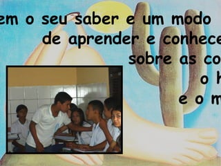 Tem o seu saber e um modo de aprender e conhecer sobre as coisas, o homem e o mundo.